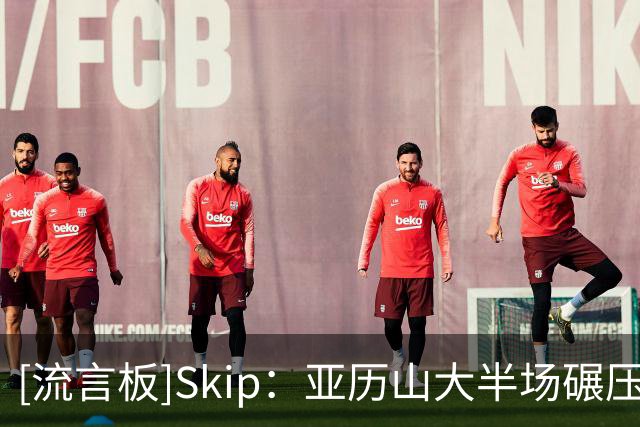 [流言板]Skip：亚历山大半场碾压文班亚马，但马刺还有机会发动反扑